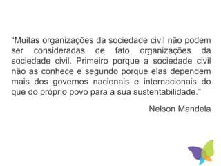 “Muitas organizações da sociedade civil não podem
ser consideradas de fato organizações da
sociedade civil. Primeiro porque a sociedade civil
não as conhece e segundo porque elas dependem
mais dos governos nacionais e internacionais do
que do próprio povo para a sua sustentabilidade.”
Nelson Mandela
 