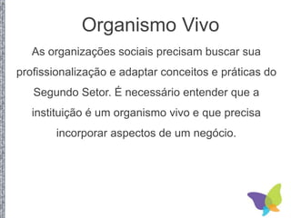 Organismo Vivo
As organizações sociais precisam buscar sua
profissionalização e adaptar conceitos e práticas do
Segundo Setor. É necessário entender que a
instituição é um organismo vivo e que precisa
incorporar aspectos de um negócio.
 