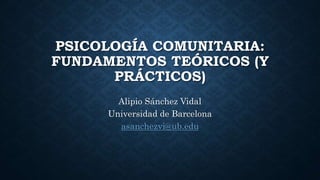 PSICOLOGÍA COMUNITARIA:
FUNDAMENTOS TEÓRICOS (Y
PRÁCTICOS)
Alipio Sánchez Vidal
Universidad de Barcelona
asanchezvi@ub.edu
 