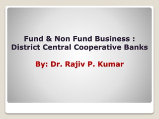 Fund & Non Fund Business :
District Central Cooperative Banks
By: Dr. Rajiv P. Kumar
 