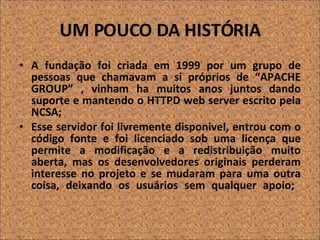 UM POUCO DA HISTÓRIA A fundação foi criada em 1999 por um grupo de pessoas que chamavam a si próprios de “APACHE GROUP” , vinham ha muitos anos juntos dando suporte e mantendo o HTTPD web server escrito pela NCSA; Esse servidor foi livremente disponivel, entrou com o código fonte e foi licenciado sob uma licença que permite a modificação e a redistribuição muito aberta, mas os desenvolvedores originais perderam interesse no projeto e se mudaram para uma outra coisa, deixando os usuários sem qualquer apoio;  
