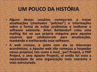 UM POUCO DA HISTÓRIA Alguns desses usuários começaram a trocar atualizações (chamados "patches") e informações sobre a forma de evitar problemas e melhorar o software existente. Brian Behlendorf criou uma mailing list na sua própria máquina para aqueles usuários que colaboraram para atualizações, mantendo e melhorando esse software.  A web cresceu, e junto com ela os interesses econômicos, o Apache web site começou a hospedar novos projetos( tais como o  mod_ perl Project, o PHP Project, o Java Apache Project), ai então foi vista a necessidade de uma organização mais coerente e mais estruturada.   