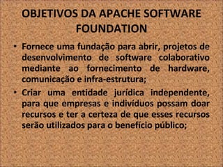 OBJETIVOS DA APACHE SOFTWARE FOUNDATION Fornece uma fundação para abrir, projetos de desenvolvimento de software colaborativo mediante ao fornecimento de hardware, comunicação e infra-estrutura; Criar uma entidade jurídica independente, para que empresas e indivíduos possam doar recursos e ter a certeza de que esses recursos serão utilizados para o benefício público; 
