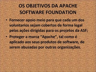OS OBJETIVOS DA APACHE SOFTWARE FOUNDATION Fornecer apoio meio para que cada um dos voluntarios sejam cobertos de forma legal pelas ações dirigidas para os projetos da ASF;  Proteger a marca “Apache”, tal como é aplicado aos seus produtos de software, de serem abusadas por outras organizações. 