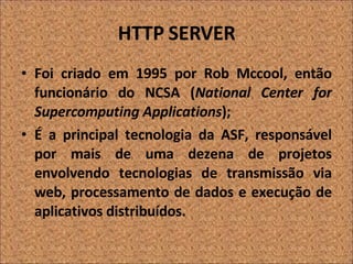 HTTP SERVER Foi criado em 1995 por Rob Mccool, então funcionário do NCSA ( National Center for Supercomputing Applications ); É a principal tecnologia da ASF, responsável por mais de uma dezena de projetos envolvendo tecnologias de transmissão via web, processamento de dados e execução de aplicativos distribuídos. 