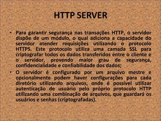 HTTP SERVER Para garantir segurança nas transações HTTP, o servidor dispõe de um módulo, o qual adiciona a capacidade do servidor atender requisições utilizando o protocolo HTTPS. Este protocolo utiliza uma camada SSL para criptografar todos os dados transferidos entre o cliente e o servidor, provendo maior grau de segurança, confidencialidade e confiabilidade dos dados; O servidor é configurado por um arquivo mestre e opcionalmente podem haver configurações para cada diretório utilizando arquivos, onde é possível utilizar autenticação de usuário pelo próprio protocolo HTTP utilizando uma combinação de arquivos, que guardará os usuários e senhas (criptografadas). 