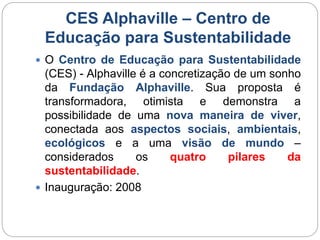 CES Alphaville – Centro de 
Educação para Sustentabilidade 
 O Centro de Educação para Sustentabilidade 
(CES) - Alphaville é a concretização de um sonho 
da Fundação Alphaville. Sua proposta é 
transformadora, otimista e demonstra a 
possibilidade de uma nova maneira de viver, 
conectada aos aspectos sociais, ambientais, 
ecológicos e a uma visão de mundo – 
considerados os quatro pilares da 
sustentabilidade. 
 Inauguração: 2008 
 