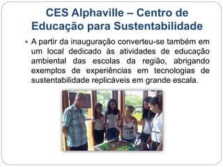 CES Alphaville – Centro de 
Educação para Sustentabilidade 
 A partir da inauguração converteu-se também em 
um local dedicado às atividades de educação 
ambiental das escolas da região, abrigando 
exemplos de experiências em tecnologias de 
sustentabilidade replicáveis em grande escala. 
 