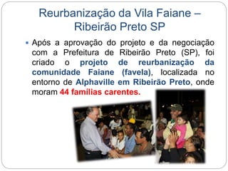 Reurbanização da Vila Faiane – 
Ribeirão Preto SP 
 Após a aprovação do projeto e da negociação 
com a Prefeitura de Ribeirão Preto (SP), foi 
criado o projeto de reurbanização da 
comunidade Faiane (favela), localizada no 
entorno de Alphaville em Ribeirão Preto, onde 
moram 44 famílias carentes. 
 