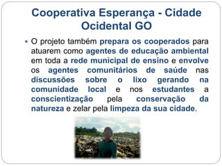 Cooperativa Esperança - Cidade 
Ocidental GO 
 O projeto também prepara os cooperados para 
atuarem como agentes de educação ambiental 
em toda a rede municipal de ensino e envolve 
os agentes comunitários de saúde nas 
discussões sobre o lixo gerando na 
comunidade local e nos estudantes a 
conscientização pela conservação da 
natureza e zelar pela limpeza da sua cidade. 
 