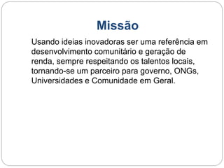 Missão 
Usando ideias inovadoras ser uma referência em 
desenvolvimento comunitário e geração de 
renda, sempre respeitando os talentos locais, 
tornando-se um parceiro para governo, ONGs, 
Universidades e Comunidade em Geral. 
 
