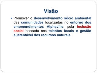 Visão 
 Promover o desenvolvimento sócio ambiental 
das comunidades localizadas no entorno dos 
empreendimentos Alphaville, pela inclusão 
social baseada nos talentos locais e gestão 
sustentável dos recursos naturais. 
 