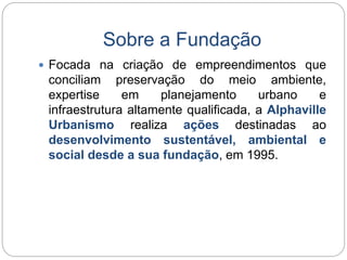 Sobre a Fundação 
 Focada na criação de empreendimentos que 
conciliam preservação do meio ambiente, 
expertise em planejamento urbano e 
infraestrutura altamente qualificada, a Alphaville 
Urbanismo realiza ações destinadas ao 
desenvolvimento sustentável, ambiental e 
social desde a sua fundação, em 1995. 
 