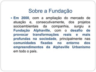 Sobre a Fundação 
 Em 2000, com a ampliação do mercado de 
atuação e, consecutivamente, dos projetos 
socioambientais da companhia, surgiu a 
Fundação Alphaville, com o desafio de 
provocar transformações reais e mais 
profundas na sociedade, principalmente nas 
comunidades fixadas no entorno dos 
empreendimentos da Alphaville Urbanismo 
em todo o país. 
 