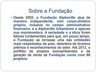 Sobre a Fundação 
 Desde 2002, a Fundação Alphaville atua de 
maneira independente, com corpo-diretivo 
próprio, inclusive no campo administrativo 
financeiro, e a Alphaville Urbanismo é apenas 
sua mantenedora. A seriedade e a ética foram 
fatores fundamentais para que, em pouco tempo, 
a Fundação se tornasse uma das entidades 
mais respeitadas do país, detentora de diversos 
prêmios e reconhecimentos do setor. Até 2012, o 
portfólio de projetos socioambientais e de 
geração de renda da Fundação conta com 68 
projetos. 
 