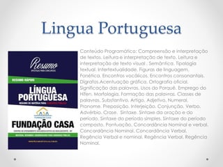 Lingua Portuguesa 
Conteúdo Programático: Compreensão e interpretação 
de textos. Leitura e interpretação de texto. Leitura e 
interpretação de texto visual . Semântica. Tipologia 
textual. Intertextualidade. Figuras de linguagem. 
Fonética. Encontros vocálicos. Encontros consonantais. 
Dígrafos.Acentuação gráfica. Ortografia oficial. 
Significação das palavras. Usos do Porquê. Emprego do 
Hífen. Morfologia. Formação das palavras. Classes de 
palavras. Substantivo. Artigo. Adjetivo. Numeral. 
Pronome. Preposição. Interjeição. Conjunção. Verbo. 
Advérbio. Crase. Sintaxe. Sintaxe da oração e do 
período. Sintaxe do período simples. Sintaxe do período 
composto. Pontuação. Concordância Nominal e verbal. 
Concordância Nominal. Concordância Verbal. 
Regência Verbal e nominal. Regência Verbal. Regência 
Nominal. 
 