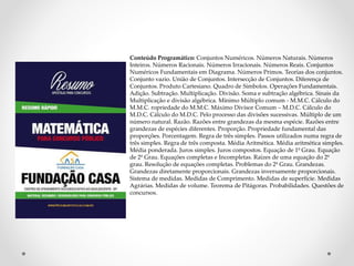 Conteúdo Programático: Conjuntos Numéricos. Números Naturais. Números 
Inteiros. Números Racionais. Números Irracionais. Números Reais. Conjuntos 
Numéricos Fundamentais em Diagrama. Números Primos. Teorias dos conjuntos. 
Conjunto vazio. União de Conjuntos. Intersecção de Conjuntos. Diferença de 
Conjuntos. Produto Cartesiano. Quadro de Símbolos. Operações Fundamentais. 
Adição. Subtração. Multiplicação. Divisão. Soma e subtração algébrica. Sinais da 
Multiplicação e divisão algébrica. Mínimo Múltiplo comum - M.M.C. Cálculo do 
M.M.C. ropriedade do M.M.C. Máximo Divisor Comum – M.D.C. Cálculo do 
M.D.C. Cálculo do M.D.C. Pelo processo das divisões sucessivas. Múltiplo de um 
número natural. Razão. Razões entre grandezas da mesma espécie. Razões entre 
grandezas de espécies diferentes. Proporção. Propriedade fundamental das 
proporções. Porcentagem. Regra de três simples. Passos utilizados numa regra de 
três simples. Regra de três composta. Média Aritmética. Média aritmética simples. 
Média ponderada. Juros simples. Juros compostos. Equação de 1º Grau. Equação 
de 2º Grau. Equações completas e Incompletas. Raízes de uma equação do 2º 
grau. Resolução de equações completas. Problemas do 2º Grau. Grandezas. 
Grandezas diretamente proporcionais. Grandezas inversamente proporcionais. 
Sistema de medidas. Medidas de Comprimento. Medidas de superfície. Medidas 
Agrárias. Medidas de volume. Teorema de Pitágoras. Probabilidades. Questões de 
concursos. 
 