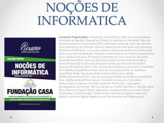 NOÇÕES DE 
INFORMATICA 
Conteúdo Programático: Introdução à Informática. Tipos de computadores. 
Unidades de Medida. Dispositivos (Drives). Acessórios do Hadware. Tipos de 
Armazenamento. Processador (CPU). Memórias. Software. Tipos de software. 
Tipos de licença de software. Sistema Operacional. Principais características 
do Microsoft Windows. O que faz o Sistema Operacional Windows? Principais 
itens e suas funcionalidades. Principais características do Sistema Operacional 
Linux. Distribuição Linux. Principais Comandos do Linux. Suítes do Escritório. 
Microsoft Word 2010. Lista dos principais botões do Microsoft Word 2010. 
Microsoft Excel 2010. Lista dos principais botões do Microsoft Excel 2010. 
Microsoft PowerPoint 2010. Lista dos principais botões do Microsoft PowerPoint 
2010. BrOffice/LibreOfficeWriter. Lista dos principais botões do BrOffice/ 
LibreOfficeWriter. Teclas de atalho e de função para o Writer. 
BrOffice/LibreOffice Calc. Lista dos principais botões do BrOffice/ LibreOffice 
Calc. BrOffice/LibreOffice Impress. Formatos de Arquivos. Conceitos 
relacionados à Internet, Intranet e Extranet. Protocolos. Linguagens. 
Navegadores de Internet. Serviços de Busca. Correio Eletrônico. Noções sobre 
Vírus, Worms e Pragas Virtuais. Segurança. Computação na Nuvem. Cloud 
Computing. Cloud Storage. Certificação e Assinatura Digital. Certificado 
digital. Assinatura digital. Redes Sociais. Ferramentas de Colaboração. 
 
