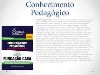 Conhecimento 
Pedagógico 
Conteúdo Programático: Fundamentos da Educação. Didática. Principais teóricos da 
Didática.Pedagogia Tradicional e Renovada. Principais teorias da aprendizagem. 
Relação Professor - Aluno. Disciplina na Classe. Conteúdo e Método de Ensino. 
Classificação dos Métodos de Ensino. Estrutura didática da Aula. Avaliação. 
Características da avaliação escolar. Formas de Avaliação. Características da 
avaliação Escolar. Instrumentos de verificação do rendimento Escolar. Educação 
Inclusiva. Principais eventos e documentos da Educação Inclusiva. Diretrizes 
curriculares nacionais para a Educação Especial na Educação Básica. Educação 
Direitos Humanos, Democracia e Cidadania. Declaração universal dos direitos 
Humanos. Função social da Escola. Principais concepções pedagógicas e às 
finalidades sociais da escola. Currículo e organização dos conteúdos. Currículo. 
Classificação dos currículos. Organização dos conteúdos. Parâmetros curriculares 
nacionais PCNS. Natureza dos parâmetros curriculares nacionais. Organização do 
conhecimento escolar nos PCNs. Avaliação nos PCNs. Objetivos gerais do Ensino 
fundamental nos PCNs. Planejamento Escolar. Funções do planejamento escolar. 
Plano de Escola.Plano de Ensino. Plano de Aula. Projeto Politico Pedagógico – PPP. A 
educação na Constituição Federal do Brasil de 1988. Lei de Diretrizes e Bases da 
Educação Nacional LDB – Lei 9394/96 – Atualizada. Lei da obrigatoriedade da 
temática História e Cultura Afro-Brasileira – Lei 10.639/96. Diretrizes curriculares 
nacionais para a educação das relações étnico-raciais e para o ensino de história e 
cultura afro-brasileira e africana – Resolução CNE/CP Nº 1/04. A Educação no 
Estatuto da Criança e do Adolescente – ECA. Plano Nacional de Educação em 
direitos Humanos de 2007. Diretrizes curriculares nacionais para a Educação Básica. 
Plano nacional da educação 2011-2020. 
 