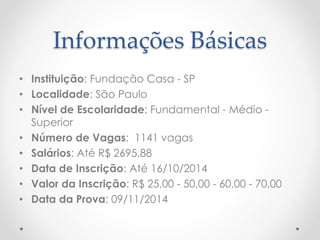 Informações Básicas 
• Instituição: Fundação Casa - SP 
• Localidade: São Paulo 
• Nível de Escolaridade: Fundamental - Médio - 
Superior 
• Número de Vagas: 1141 vagas 
• Salários: Até R$ 2695,88 
• Data de Inscrição: Até 16/10/2014 
• Valor da Inscrição: R$ 25,00 - 50,00 - 60,00 - 70,00 
• Data da Prova: 09/11/2014 
 