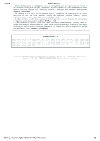 17/5/2014 Fundação Cesgranrio 
- O(A) candidato(a), no dia da realização das provas, somente poderá anotar as respostas para conferência no 
seu Cartão de Confirmação de Inscrição. Qualquer outra anotação ou impressão no documento será considerada 
tentativa de fraude sujeitando o(a) candidato(a) infrator(a) à eliminação deste Processo Seletivo Público. 
(subitem 8.9 do edital) 
- São vedados o porte e/ou o uso de aparelhos sonoros, fonográficos, de comunicação ou de registro, 
eletrônicos ou não, tais como: agendas, relógios não analógicos, telefones celulares, "pagers", 
microcomputadores portáteis e/ou similares.(subitem 8.16 do edital) 
- É vedado também o uso de óculos escuros ou de quaisquer acessórios de chapelaria tais como chapéu, 
boné,gorro ou protetores auriculares.(subitem 8.16.1 do edital) 
- Os(As) candidatos(as) deverão colocar seus objetos pessoais de natureza eletrônica, inclusive celular, que 
deverá estar desligado, além de retirada sua bateria pelo(a) próprio(a) candidato(a), no envelope porta-objetos 
disponibilizado pela fiscalização e guardá-lo embaixo de sua carteira, sob pena de eliminação do presente 
Processo Seletivo Público.(subitem 8.18 do edital) 
ASSINATURA DIGITAL 
pNU4Q 9fgwn ZQZIS oRf+e yJ62S NUSB+ Uj72/ BTZg/ ih/rr lCYs6 BHw4m f25Mz PR5Fy jfBTV vyVXX GSQRK 
Htufm cq1YC ebvR6 Jwqoo 3h8DI 9vU+X O+3z8 2Y+qI NYBht Q4pwI p9lpk i5ss4 I+GFj N5P9x qBDDJ JVfED 
GBzYb LiYnu HrKw3 8ZiF7 lr9A2 7HBx4 fS+YV jrINe uibvP aLUSq Z8jDZ MUEY0 ksRJY 9HgL5 HuQjx ycHsp 
8sj0f egfl1 P5WfU uVFiU qQjym GoFHc jqeFS xbaQN 08yBS W/8RU uKwAo cV8SP quyxs OOTZx HZ8fT YIcFf 
LuRK7 GyML4 W57tE aBmPx RQ== 
O conteúdo desta página poderá ser alterado sem aviso prévio. Este Site sofre atualizações frequentemente. 
Copyright © 1997-2014 FUNDAÇÃO CESGRANRIO. Todos os direitos reservados. 
https://seguro.cesgranrio.org.br/eventos/petrobras0114_confirmacao.aspx 2/2 
