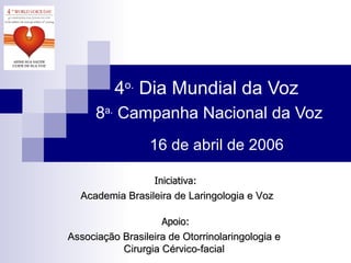 4 o.  Dia Mundial da Voz  8 a.  Campanha Nacional da Voz Associação Brasileira de Otorrinolaringologia e Cirurgia Cérvico-facial Iniciativa: Academia Brasileira de Laringologia e Voz Apoio: 16 de abril de 2006 