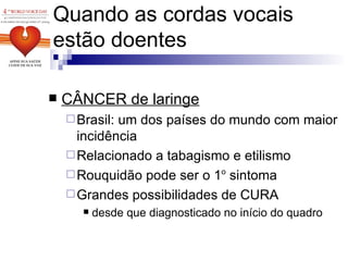 CÂNCER de laringe Brasil: um dos países do mundo com maior incidência Relacionado a tabagismo e etilismo Rouquidão pode ser o 1 o  sintoma Grandes possibilidades de CURA desde que diagnosticado no início do quadro Quando as cordas vocais estão doentes 