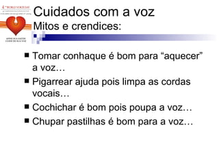 Cuidados com a voz Mitos e crendices: Tomar conhaque é bom para “aquecer” a voz… Pigarrear ajuda pois limpa as cordas vocais… Cochichar é bom pois poupa a voz… Chupar pastilhas é bom para a voz… 