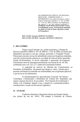 Da COMISSÃO DE CIÊNCIA, TECNOLOGIA,
                                INOVAÇÃO, COMUNICAÇÃO E
                                INFORMÁTICA, em caráter terminativo, sobre o
                                Projeto de Decreto Legislativo nº 287, de 2009
                                (nº 1.101, de 2008, na Câmara dos Deputados),
                                que aprova o ato que outorga permissão à
                                Fundação Vicente Pinzon para executar serviço
                                de radiodifusão sonora em frequência modulada
                                na cidade de Cabo de Santo Agostinho, Estado
                                de Pernambuco.


           RELATOR: Senador SÉRGIO GUERRA
           RELATOR AD HOC: Senador ARTHUR VIRGÍLIO



I – RELATÓRIO
            Chega a esta Comissão, em caráter terminativo, o Projeto de
Decreto Legislativo (PDS) n° 287, de 2009 (n° 1.101, de 2008, na Câmara dos
Deputados), que aprova o ato que outorga permissão à Fundação Vicente
Pinzon para executar serviço de radiodifusão sonora em frequência modulada,
com fins exclusivamente educativos, na cidade de Cabo de Santo Agostinho,
Estado de Pernambuco. O ato foi submetido à apreciação do Congresso
Nacional por meio de mensagem presidencial, nos termos do art. 49, XII,
combinado com o art. 223, § 3°, ambos da Constituição Federal.
            A exposição de motivos do Ministro das Comunicações ao
Presidente da República, documento que integra os autos, informa que a
presente solicitação foi instruída em conformidade com a legislação aplicável,
o que levou ao seu deferimento.
            O referido projeto foi aprovado pela Comissão de Ciência e
Tecnologia, Comunicação e Informática da Câmara dos Deputados, que
seguiu o parecer favorável de seu relator. Na Comissão de Constituição e
Justiça e de Cidadania daquela Casa, o projeto foi considerado jurídico,
constitucional e vazado em boa técnica legislativa.

II – ANÁLISE
          Conforme determina o Regimento Interno do Senado Federal,
nos termos do seu art. 104-C, VII, cumpre à Comissão de Ciência,
 