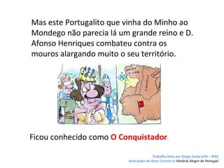 Mas este Portugalito que vinha do Minho ao
Mondego não parecia lá um grande reino e D.
Afonso Henriques combateu contra os
mouros alargando muito o seu território.




Ficou conhecido como O Conquistador.

                                         Trabalho feito por Diogo Costa (nº4 – 4ºD)
                         Ilustrações de Artur Correia in História Alegre de Portugal
 