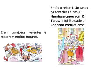 Então o rei de Leão casou-
                             os com duas filhas. D.
                             Henrique casou com D.
                             Teresa e foi-lhe dado o
                             Condado Portucalense.

Eram corajosos, valentes e
mataram muitos mouros.
 