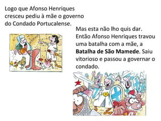 Logo que Afonso Henriques
cresceu pediu à mãe o governo
do Condado Portucalense.
                          Mas esta não lho quis dar.
                          Então Afonso Henriques travou
                          uma batalha com a mãe, a
                          Batalha de São Mamede. Saiu
                          vitorioso e passou a governar o
                          condado.
 