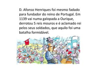 D. Afonso Henriques foi mesmo fadado
para fundador do reino de Portugal. Em
1139 vai numa galopada a Ourique,
derrotou 5 reis mouros e é aclamado rei
pelos seus soldados, que aquilo foi uma
batalha formidável.
 