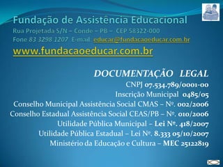 Fundação de Assistência EducacionalRua Projetada S/N – Conde – PB –  CEP 58322-000Fone 83 3298 1207  E-mail: educar@fundacaoeducar.com.brwww.fundacaoeducar.com.brDOCUMENTAÇÃO   LEGALCNPJ 07.534.789/0001-00Inscrição Municipal  0485/05Conselho Municipal Assistência Social CMAS – Nº. 002/2006Conselho Estadual Assistência Social CEAS/PB – Nº. 010/2006Utilidade Pública Municipal – Lei Nº. 418/2007Utilidade Pública Estadual – Lei Nº. 8.333 05/10/2007Ministério da Educação e Cultura – MEC 25122819