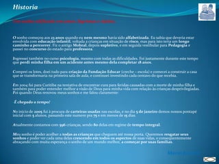 HistoriaUm sonho edificado em amor, lágrimas e tijolos.O sonho começou aos 23 anos quando eu nem mesmo havia sido alfabetizada. Eu sabia que deveria estar envolvida com educação infantil, voltada a crianças em situação de risco, mas para isto teria um longo caminho a percorrer. Fiz o antigo Mobral, depois supletivo, e em seguida vestibular para Pedagogia e passei no concurso do estado para professora.Ingressei também no curso psicologia, mesmo com todas as dificuldades. Foi justamente durante este tempo que perdi minha filha em um acidente antes mesmo dela completar 18 anos. Comprei os lotes, doei tudo para criação da Fundação Educar (creche – escola) e comecei a construir a casa que se transformaria na primeira sala de aula, e continuei investindo cada centavo do que recebia.Em 2004 fui para Curitiba na tentativa de encontrar cura para feridas causadas com a morte de minha filha e também para poder entender melhor a visão de Deus para minha vida com relação às crianças desprivilegiadas. Foi quando Deus renovou meus sonhos e me falou claramente:É chegado o tempo!No inicio de 2005 fui à procura de carteiras usadas nas escolas, e no dia 5 de janeiro demos nossos pontapé inicial com 5 alunos, passando este numero pra 75 e em menos de 15 dias.Atualmente contamos com 596 crianças, sendo 80 delas em regime de tempo integral.Meu sonho é poder acolher a todas as crianças que cheguem até nossa porta. Queremos resgatar seus sonhos e poder ver cada uma delas crescendo em todos os aspectos de suas vidas, e conseqüentemente abraçando com muita esperança o sonho de um mundo melhor, a começar por suas famílias.Maria Josiene