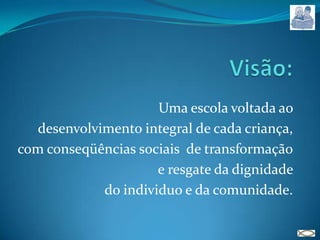 Visão: Uma escola voltada ao desenvolvimento integral de cada criança, com conseqüências sociais  de transformação e resgate da dignidade do individuo e da comunidade.