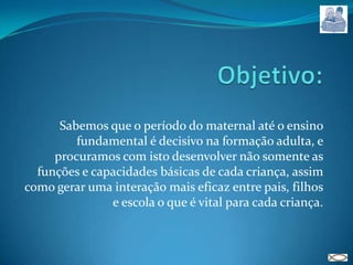 Objetivo: Sabemos que o período do maternal até o ensino fundamental é decisivo na formação adulta, e procuramos com isto desenvolver não somente as funções e capacidades básicas de cada criança, assim como gerar uma interação mais eficaz entre pais, filhos e escola o que é vital para cada criança.