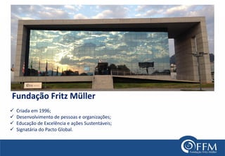 Fundação Fritz Müller 
Criada em 1996; 
Desenvolvimento de pessoas e organizações; 
Educação de Excelência e ações Sustentáveis; 
Signatária do Pacto Global.  