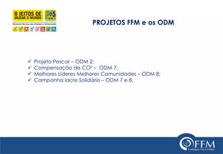 PROJETOS FFM e os ODM 
Projeto Pescar – ODM 2; 
Compensação de CO² – ODM 7; 
Melhores Líderes Melhores Comunidades – ODM 8; 
Campanha lacre Solidário – ODM 7 e 8.  