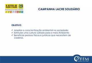 CAMPANHA LACRE SOLIDÁRIO 
OBJETIVO 
Ampliar a conscientização ambiental na sociedade; 
Estimular uma cultura voltada para o meio Ambiente; 
Beneficiar pessoas físicas e jurídicas que necessitem de cadeiras.  