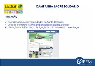 CAMPANHA LACRE SOLIDÁRIO 
INOVAÇÃO 
Estender para as demais cidades de Santa Catarina. 
Criação do hotsite www.campanhalacresolidario.com.br. 
Utilização de telões para divulgação no dia do evento de entrega. 
 