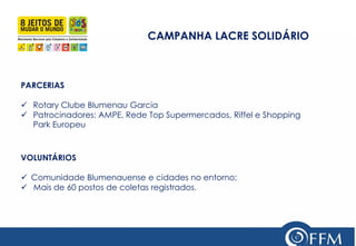 CAMPANHA LACRE SOLIDÁRIO 
VOLUNTÁRIOS 
Comunidade Blumenauense e cidades no entorno; 
 Mais de 60 postos de coletas registrados. 
PARCERIAS 
Rotary Clube Blumenau Garcia 
Patrocinadores: AMPE, Rede Top Supermercados, Riffel e Shopping Park Europeu  