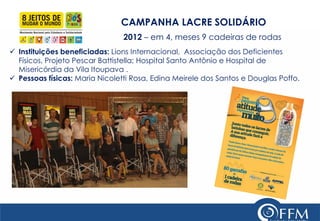 CAMPANHA LACRE SOLIDÁRIO 2012 – em 4, meses 9 cadeiras de rodas 
Instituições beneficiadas: Lions Internacional, Associação dos Deficientes Físicos, Projeto Pescar Battistella; Hospital Santo Antônio e Hospital de Misericórdia da Vila Itoupava . 
Pessoas físicas: Maria Nicoletti Rosa, Edina Meirele dos Santos e Douglas Poffo.  