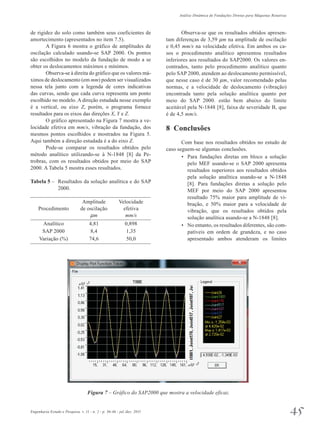 Análise Dinâmica de Fundações Diretas para Máquinas Rotativas 
de rigidez do solo como também seus coeficientes de 
amortecimento (apresentados no item 7.5). 
A Figura 6 mostra o gráfico de amplitudes de 
oscilação calculado usando-se SAP 2000. Os pontos 
são escolhidos no modelo da fundação de modo a se 
obter os deslocamentos máximos e mínimos. 
Observa-se à direita do gráfico que os valores má­ximos 
de deslocamento (em mm) podem ser visualizados 
nessa tela junto com a legenda de cores indicativas 
das curvas, sendo que cada curva representa um ponto 
escolhido no modelo. A direção estudada nesse exemplo 
é a vertical, ou eixo Z, porém, o programa fornece 
resultados para os eixos das direções X, Y e Z. 
O gráfico apresentado na Figura 7 mostra a ve­locidade 
efetiva em mm/s, vibração da fundação, dos 
mesmos pontos escolhidos e mostrados na Figura 5. 
Aqui também a direção estudada é a do eixo Z. 
Pode-se comparar os resultados obtidos pelo 
método analítico utilizando-se à N-1848 [8] da Pe­trobras, 
com os resultados obtidos por meio do SAP 
2000. A Tabela 5 mostra esses resultados. 
Tabela 5 – Resultados da solução analítica e do SAP 
2000. 
Amplitude Velocidade 
Procedimento de oscilação efetiva 
mm mm/s 
Analítico 4,81 0,898 
SAP 2000 8,4 1,35 
Variação (%) 74,6 50,0 
Observa-se que os resultados obtidos apresen­tam 
diferenças de 3,59 mm na amplitude de oscilação 
e 0,45 mm/s na velocidade efetiva. Em ambos os ca­sos 
o procedimento analítico apresentou resultados 
inferiores aos resultados do SAP2000. Os valores en­contrados, 
tanto pelo procedimento analítico quanto 
pelo SAP 2000, atendem ao deslocamento permissível, 
que nesse caso é de 30 mm, valor recomendado pelas 
normas, e a velocidade de deslocamento (vibração) 
encontrada tanto pela solução analítica quanto por 
meio do SAP 2000. estão bem abaixo do limite 
aceitável pela N-1848 [8], faixa de severidade B, que 
é de 4,5 mm/s. 
8 Conclusões 
Com base nos resultados obtidos no estudo de 
caso seguem-se algumas conclusões. 
• Para fundações diretas em bloco a solução 
pelo MEF usando-se o SAP 2000 apresenta 
resultados superiores aos resultados obtidos 
pela solução analítica usando-se a N-1848 
[8]. Para fundações diretas a solução pelo 
MEF por meio do SAP 2000 apresentou 
resultado 75% maior para amplitude de vi­bração, 
e 50% maior para a velocidade de 
vibração, que os resultados obtidos pela 
solução analítica usando-se a N-1848 [8]. 
• No entanto, os resultados diferentes, são com-patíveis 
em ordem de grandeza, e no caso 
apresentado ambos atenderam os limites 
Figura 7 – Gráfico do SAP2000 que mostra a velocidade eficaz. 
Engenharia Estudo e Pesquisa. v. 11 - n. 2 - p. 36-46 - jul./dez. 2011 45 
 