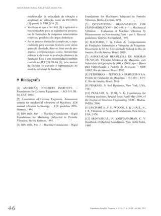 Adilson Rabello Dalbone, Emil de Souza Sánchez Filho 
estabelecidos de velocidade de vibração e 
amplitude de vibração, tanto da ISO10816 
[5] quanto da VDI 2056 [2]. 
• Verificou-se que a N-1848 [8] é aplicável e 
boa norteadora para os engenheiros projetis­tas 
de fundações de máquinas estacionárias 
rotativas, geradoras de cargas dinâmicas. 
• Ao se projetar fundações complexas, e espe­cialmente 
para sistemas flexíveis com vários 
graus de liberdade, deve-se fazer uso de pro­gramas 
computacionais como ferramentas 
práticas e eficientes na avaliação dinâmica da 
fundação. Essa é uma recomendação também 
contida no ACI 351.3R-04 [1], pelo motivo 
de facilitar os cálculos e representação do 
mo­delo 
estrutural da fundação. 
9 Bibliografia 
[1] AMERICAN CONCRETE INSTITUTE. – 
Foundations for Dynamic Equipment:. – ACI 351.3R– 
04, USA, 2004. 
[2] Association of German Engineers. Assessment 
criteria for mechanical vibrations of Machines. VDI 
manual vibration technology. – VDI guideline 2056. 
German, 1964. 
[3] DIN 4024, Part 1 – Machine Foundations – Rigid 
Foundations for Machinery Subjected to Periodic 
Vibration, Berlin, German, 1988. 
[4] DIN 4024, Part 2 – Machine Foundations – Rigid 
Foundations for Machinery Subjected to Periodic 
Vibration, Berlin, German, 1991. 
[5] INTENATIONAL ORGANIZATION FOR 
STANDARDIZATION – ISO 10816 –1 – Mechanical 
Vibration – Evaluation of Machine Vibration by 
Measurements on Non-rotating Parts – part 1: General 
guidelines, Genève, Switzerland, 1995. 
[6] MACHADO, F. G. Estudo do Comportamento 
de Fundações Submetidas a Vibrações de Máquinas. 
Dissertação de M. Sc. Universidade Federal do Rio de 
Janeiro, Rio de Janeiro, Brasil, 2010. 
[7] ASSOCIAÇÃO BRASILEIRA DE NORMAS 
TÉCNICAS. Vibração Mecânica de Máquinas com 
Velocidade de Operação de (600 a 12000) rpm – Bases 
para Especificação e Padrões de Avaliação. – NBR 
10082, Rio de Janeiro, Brasil, 1987. 
[8] PETROBRAS – PETRÓLEO BRAISLEIRO S.A. 
Projeto de Fundações de Máquinas. – N-1848 – REV. 
C, Rio de Janeiro, Brasil, 2011. 
[9] PRAKASH, S. Soil Dynamics, New York, USA, 
1981. 
[10] PRAKASH, S.; PURI, V. K. Foundations for 
vibrating machines, Special Issue, April-May 2006, of 
the Journal of Structural Engineering, SERC, Madras. 
INDIA, 2006. 
[11] RICHART Jr., F. E.; WOODS, R. D.; HALL, Jr., 
J. R. Vibrations of Soils and Foundations, New Jersey, 
USA, 1970. 
[12] SRINIVASULU, P.; VAIDYANATHAN, C. V. 
Handbook of Machine Foundations. New Delhi, Índia, 
1980. 
46 Engenharia Estudo e Pesquisa. v. 11 - n. 2 - p. 36-46 - jul./dez. 2011 
