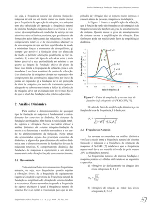 Análise Dinâmica de Fundações Diretas para Máquinas Rotativas 
ou seja, a frequência natural do sistema fundação-máquina 
deverá ou ser muito maior ou muito menor 
que a frequência de operação da máquina; se a máquina 
tem alta velocidade de operação a frequência natural 
do sistema fundação-máquina deverá ser baixa e vice-versa; 
e) as amplitudes sob condições de serviço devem 
situar-se entre os limites previstos, que geralmente são 
fornecidos pelos fabricantes das máquinas; f) todos os 
componentes rotativos e de movimentos alternativos 
de uma máquina devem ser bem equilibrados de modo 
a minimizar forças e momentos de desequilíbrio; g) 
sempre que possível a fundação deve ser planejada 
de modo a permitir alterações posteriores se for ne­cessário; 
h) o nível de água do solo deve estar o mais 
baixo possível e sua profundidade no mínimo a um 
quarto da largura da fundação abaixo do plano da 
base; isso limita a propagação de vibração, pois o solo 
inundado é um bom condutor de ondas de vibração; 
i) as fundações de máquinas devem ser separadas dos 
componentes das construções adjacentes por meio de 
juntas de expansão; j) a fundação deve ser pro­tegida 
de óleo de máquina por meio de tratamento químico 
adequado ou cobertura resistente a ácido; k) a fundação 
de máquina deve ser executada num nível mais baixo 
do que o nível das fundações dos prédios adjacentes. 
2 Análise Dinâmica 
Para análise e dimensionamento de qualquer 
tipo de fundação de máquina é fundamental o enten­dimento 
dos conceitos de dinâmica. Os sistemas de 
fundações de máquinas têm massa e elasticidade estan­do 
sujeitos a vibrações. Faz-se necessário efetuar a 
análise dinâmica do sistema máquina-fundação de 
modo a se determinar o modelo matemático a ser usa­do 
no dimensionamento da fundação. Neste artigo 
são apresentados alguns dos principais conceitos de 
dinâmica, e alguns dos procedimentos de análise dinâ­mica 
para o dimensionamento de fundações diretas de 
máquinas rotativas. O comportamento dinâmico das 
fundações de máquinas é equivalente a um sistema 
massa-mola sob vibração forçada com amortecimento. 
2.1 Ressonância 
Todo sistema físico tem uma ou mais frequências 
naturais, ou seja, suas frequências quando sujeitas 
a vibrações livres. Se a frequência do equipamento 
(agente excitador) se aproxima da frequência natural da 
fundação as amplitudes de vibração do sistema tendem 
a ser maiores. Ocorre ressonância quando a frequência 
do agente excitador é igual à frequência natural do 
sistema. Deve-se evitar a ressonância para que as am­plitudes 
de vibração não se tornem muito intensas e 
causem danos às pessoas, máquinas e instalações. 
A Figura 1 ilustra a amplificação da vibração, 
que é função da razão das frequências de operação e da 
frequência natural e também do grau de amortecimento 
do sistema. Quanto maior o grau de amortecimento 
do sistema menor a amplificação da vibração. Esse 
fenômeno pode ser medido pelo fator de amplificação 
dinâmica. 
Figura 1 – Fator de ampliação μ versus taxa de 
frequência β; adaptado de PRAKASH [10]. 
O valor do fator de amplificação dinâmica μ em 
função da taxa de frequência β é dado por: 
1 
( 1 − β 2 ) 2 + 
( 2 
2 
ζ β 
) μ 
y 
y y y 
= 
2.2 Frequências Naturais 
As normas recomendam na análise dinâmica 
verificar a razão entre a frequência natural do sistema 
fundação e máquina e a frequência de operação da 
máquina. A N-1848 [7] estabelece que a frequência 
operacional deva ser mantida afastada de pelo menos 
20% da frequência natural. 
As frequências naturais do sistema fundação e 
máquina podem ser obtidas utilizando-se as seguintes 
expressões: 
a) vibrações de deslocamento na direção dos 
eixos ortogonais X, Y e Z 
k 
i 
M 
ω = 
ni 
b) vibrações de rotação ao redor dos eixos 
ortogonais X, Y e Z 
Engenharia Estudo e Pesquisa. v. 11 - n. 2 - p. 36-46 - jul./dez. 2011 37 
 