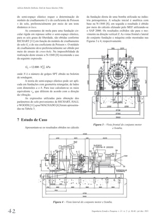 Adilson Rabello Dalbone, Emil de Souza Sánchez Filho 
da fundação direta de uma bomba utilizada na indús-tria 
petroquímica. A solução inicial é analítica com 
base na N-1848 [8]; em seguida o resultado é obtido 
por meio do cálculo efetuado pelo MEF utilizando-se 
o SAP 2000. Os resultados exibidos são para o mo­vimento 
na direção vertical Z. As vistas frontal e lateral 
do conjunto fundação e máquina estão mostradas nas 
Figuras 3 e 4, respectivamente. 
Figura 3 – Vista frontal do conjunto motor 
e bomba. 
do semi-espaço elástico requer a determinação do 
módulo de cisalhamento G e do coeficiente de Poisson 
v do solo, preferencialmente por meio de um teste 
dinâmico in loco. 
As constantes de mola para uma fundação cir­cular 
rígida em repouso sobre o semi-espaço elástico, 
para os seis graus de liberdade, são obtidas conforme 
RICHART [11] em função do módulo de cisalhamento 
do solo Gs e do seu coeficiente de Poisson v. O módulo 
de cisalhamento deve preferencialmente ser obtido por 
meio do ensaio de cross-hole. Na impossibilidade de 
realização deste ensaio a N-1848 [8] recomenda o uso 
da seguinte expressão. 
12.000 0,8 S SPT G = ⋅ N kPa 
onde N é o número de golpes SPT obtido no boletim 
de sondagem. 
A teoria do semi-espaço elástico pode ser apli­cada 
em fundações com geometria retangular, de lados 
com dimensões a e b. Para isso calculam-se os raios 
equivalente r0, que diferem de acordo com a direção 
da vibração. 
As expressões utilizadas para obtenção dos 
parâmetros do solo provenientes de RICHART, HALL 
e WOODS [11] apud MACHADO [6] foram apresenta-das 
na Tabela 3. 
7 Estudo de Caso 
Apresentam-se os resultados obtidos no cálculo 
Figura 4 – Vista lateral do conjunto motor e bomba. 
42 Engenharia Estudo e Pesquisa. v. 11 - n. 2 - p. 36-46 - jul./dez. 2011 
 