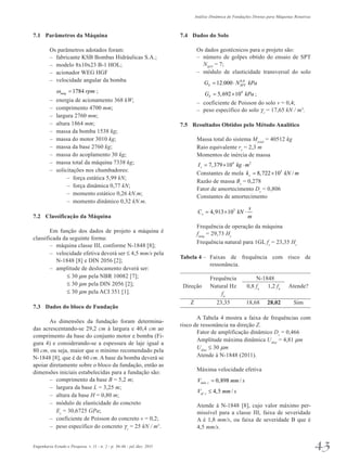 Análise Dinâmica de Fundações Diretas para Máquinas Rotativas 
7.1 Parâmetros da Máquina 
Os parâmetros adotados foram: 
– fabricante KSB Bombas Hidráulicas S.A.; 
– modelo 8x10x23 B-1 HOL; 
– acionador WEG HGF 
– velocidade angular da bomba 
1784 máq ω = rpm ; 
– energia de acionamento 368 kW; 
– comprimento 4700 mm; 
– largura 2760 mm; 
– altura 1864 mm; 
– massa da bomba 1538 kg; 
– massa do motor 3010 kg; 
– massa da base 2760 kg; 
– massa do acoplamento 30 kg; 
– massa total da máquina 7338 kg; 
– solicitações nos chumbadores: 
– força estática 5,99 kN; 
– força dinâmica 0,77 kN; 
– momento estático 0,26 kN.m; 
– momento dinâmico 0,32 kN.m. 
7.2 Classificação da Máquina 
Em função dos dados de projeto a máquina é 
classificada da seguinte forma: 
– máquina classe III, conforme N-1848 [8]; 
– velocidade efetiva deverá ser £ 4,5 mm/s pela 
N-1848 [8] e DIN 2056 [2]; 
– amplitude de deslocamento deverá ser: 
£ 30 mm pela NBR 10082 [7]; 
£ 30 mm pela DIN 2056 [2]; 
£ 30 mm pela ACI 351 [1]. 
7.3 Dados do bloco de Fundação 
As dimensões da fundação foram determina­das 
acrescentando-se 29,2 cm à largura e 40,4 cm ao 
comprimento da base do conjunto motor e bomba (Fi­gura 
4) e considerando-se a espessura de laje igual a 
80 cm, ou seja, maior que o mínimo recomendado pela 
N-1848 [8], que é de 60 cm. A base da bomba deverá se 
apoiar diretamente sobre o bloco da fundação, então as 
dimensões iniciais estabelecidas para a fundação são: 
– comprimento da base B = 5,2 m; 
– largura da base L = 3,25 m; 
– altura da base H = 0,80 m; 
– módulo de elasticidade do concreto 
Ec = 30,6725 GPa; 
– coeficiente de Poisson do concreto v = 0,2; 
– peso específico do concreto gc 
= 25 kN / m3. 
7.4 Dados do Solo 
Os dados geotécnicos para o projeto são: 
– número de golpes obtido do ensaio de SPT 
NSPT = 7; 
– módulo de elasticidade transversal do solo 
12.000 0,8 S SPT G = ⋅ N kPa 
5,692 104 S G = × kPa ; 
– coeficiente de Poisson do solo v = 0,4; 
– peso específico do solo gs 
= 17,65 kN / m3. 
7.5 Resultados Obtidos pelo Método Analítico 
Massa total do sistema Mtotal = 40512 kg 
Raio equivalente rz = 2,3 m 
Momentos de inércia de massa 
7,379 104 2 z I = × kg ⋅m 
Constantes de mola 8,722 105 / z k = × kN m 
Razão de massa Bz = 0,278 
Fator de amortecimento Dz = 0,806 
Constantes de amortecimento 
= × ⋅ 
4,913 103 x 
s 
C kN 
m 
Frequência de operação da máquina 
fmáq = 29,73 Hz 
Frequência natural para 1GL fz = 23,35 Hz 
Tabela 4 – Faixas de frequência com risco de 
ressonância. 
Frequência N-1848 
Direção Natural Hz 0,8 fn 1,2 fn Atende? 
fn 
Z 23,35 18,68 28,02 Sim 
A Tabela 4 mostra a faixa de frequências com 
risco de ressonância na direção Z. 
Fator de amplificação dinâmico Dz = 0,466 
Amplitude máxima dinâmica Udinz = 4,81 mm 
Udinz £ 30 mm 
Atende à N-1848 (2011). 
Máxima velocidade efetiva 
0,898 / máx z V = mm s 
4,5 / ef z V ≤ mm s 
Atende à N-1848 [8], cujo valor máximo per­missível 
para a classe III, faixa de severidade 
A é 1,8 mm/s, ou faixa de severidade B que é 
4,5 mm/s. 
Engenharia Estudo e Pesquisa. v. 11 - n. 2 - p. 36-46 - jul./dez. 2011 43 
 