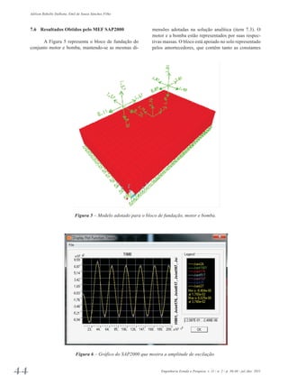 Adilson Rabello Dalbone, Emil de Souza Sánchez Filho 
7.6 Resultados Obtidos pelo MEF SAP2000 
A Figura 5 representa o bloco de fundação do 
conjunto motor e bomba, mantendo-se as mesmas di­mensões 
adotadas na solução analítica (item 7.3). O 
motor e a bomba estão representados por suas respec­tivas 
massas. O bloco está apoiado no solo representado 
pelos amortecedores, que contêm tanto as constantes 
Figura 5 – Modelo adotado para o bloco de fundação, motor e bomba. 
Figura 6 – Gráfico do SAP2000 que mostra a amplitude de oscilação. 
44 Engenharia Estudo e Pesquisa. v. 11 - n. 2 - p. 36-46 - jul./dez. 2011 
 