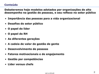 2
José Luiz Bichuetti
• Importância das pessoas para a vida organizacional
• Desafios do setor público
• O papel do líder
• O papel do RH
• As diferentes gerações
• A cadeia de valor de gestão de gente
• Desenvolvimento de pessoas
• Fatores motivacionais e de engajamento
• Gestão por competências
• Líder versus chefe
Conteúdo
Debateremos hoje modelos adotados por organizações de alto
desempenho na gestão de pessoas, e seu reflexo no setor público
 